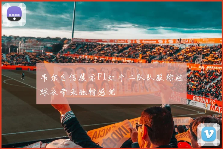 韦尔自信展示F1红牛二队队服称这球衣带来独特感觉