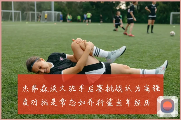 杰弗森谈文班季后赛挑战认为高强度对抗是常态如乔科鲨当年经历