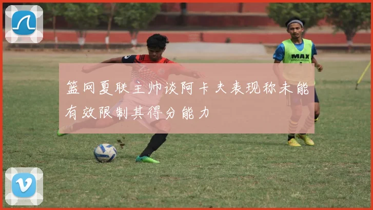 篮网夏联主帅谈阿卡夫表现称未能有效限制其得分能力