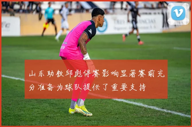 山东助教邱彪停赛影响显著赛前充分准备为球队提供了重要支持
