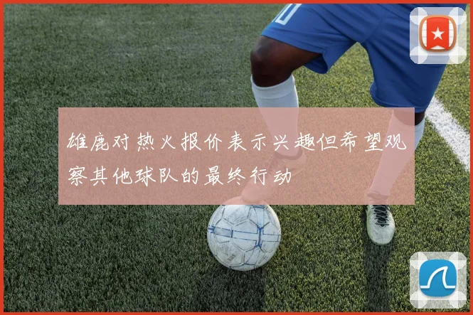 雄鹿对热火报价表示兴趣但希望观察其他球队的最终行动