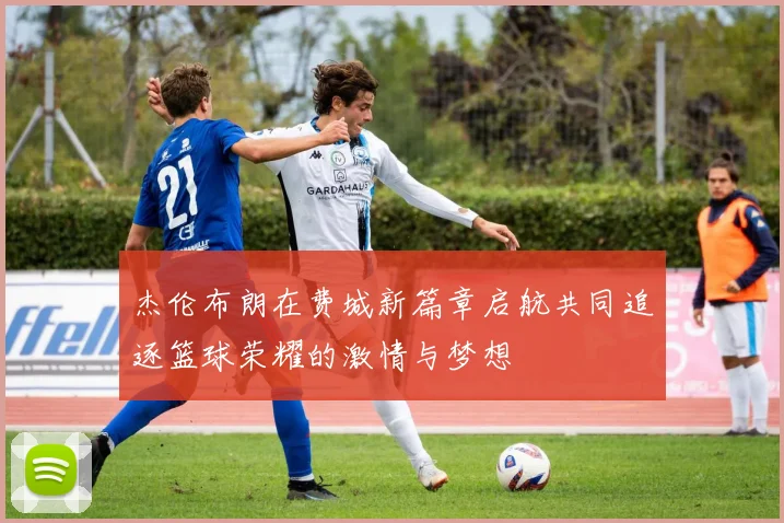 杰伦布朗在费城新篇章启航共同追逐篮球荣耀的激情与梦想