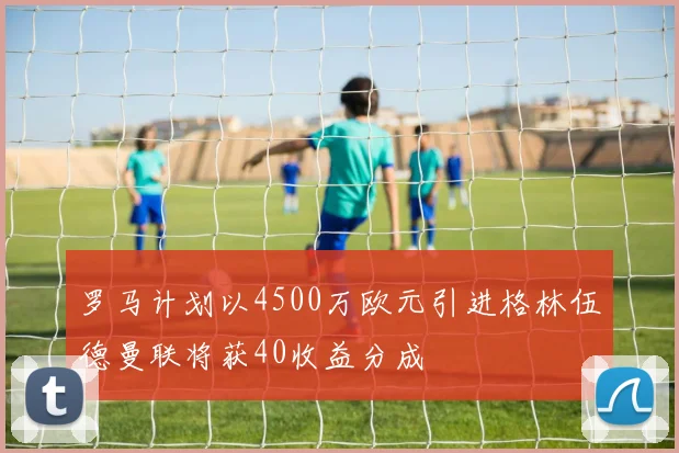 罗马计划以4500万欧元引进格林伍德曼联将获40收益分成