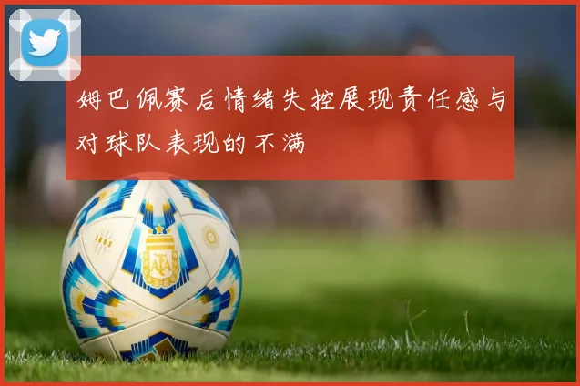 姆巴佩赛后情绪失控展现责任感与对球队表现的不满