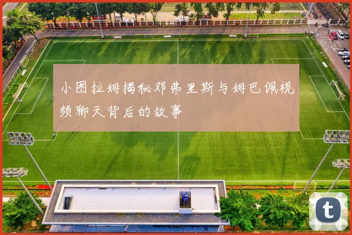 小图拉姆揭秘邓弗里斯与姆巴佩视频聊天背后的故事