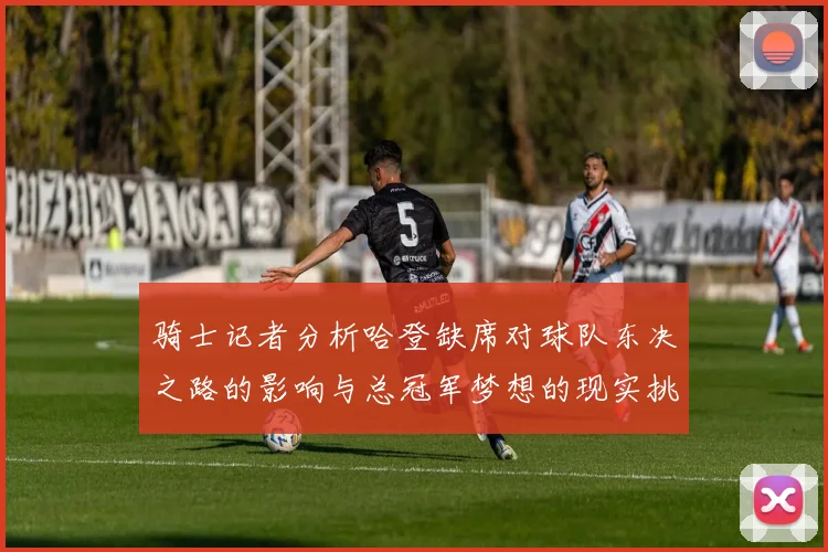 骑士记者分析哈登缺席对球队东决之路的影响与总冠军梦想的现实挑战