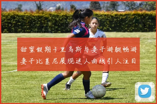 甜蜜假期卡里乌斯与妻子游艇畅游妻子比基尼展现迷人曲线引人注目
