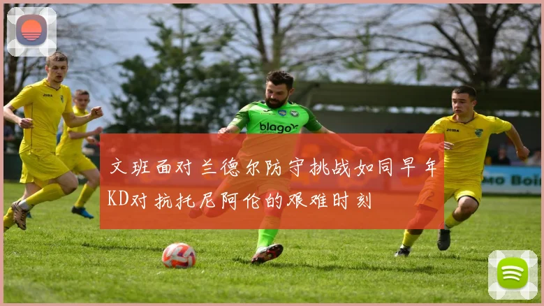 文班面对兰德尔防守挑战如同早年KD对抗托尼阿伦的艰难时刻
