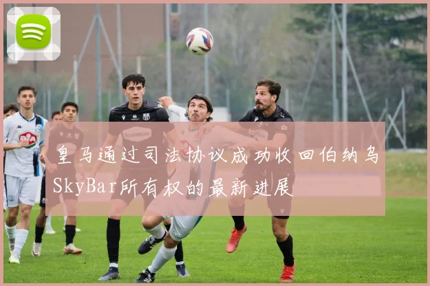 皇马通过司法协议成功收回伯纳乌SkyBar所有权的最新进展