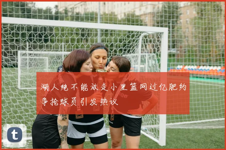 湖人绝不能放走小里篮网过亿肥约争抢球员引发热议