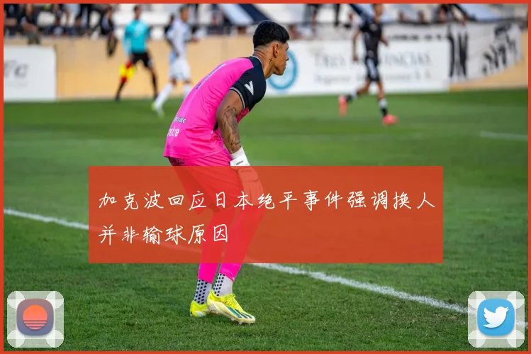 加克波回应日本绝平事件强调换人并非输球原因