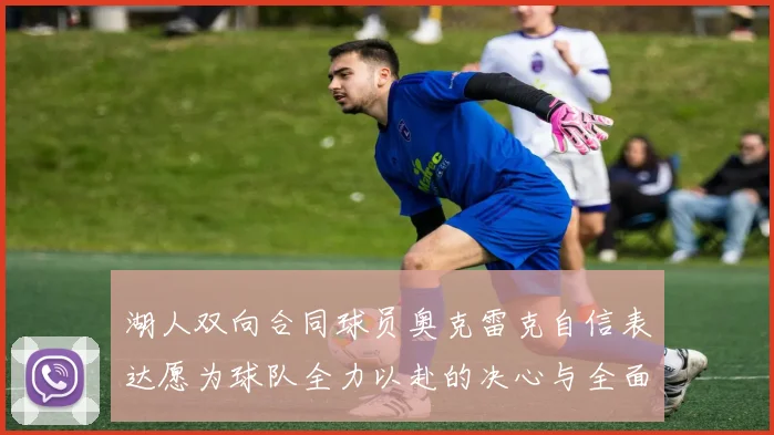 湖人双向合同球员奥克雷克自信表达愿为球队全力以赴的决心与全面能力