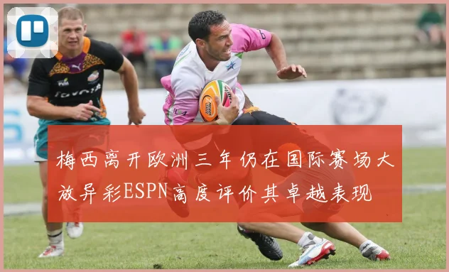 梅西离开欧洲三年仍在国际赛场大放异彩ESPN高度评价其卓越表现