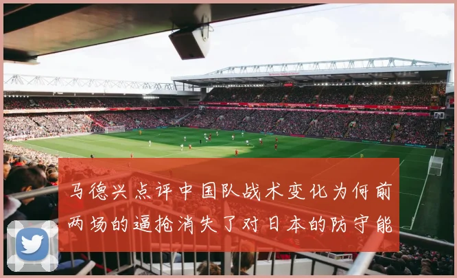 马德兴点评中国队战术变化为何前两场的逼抢消失了对日本的防守能否奏效
