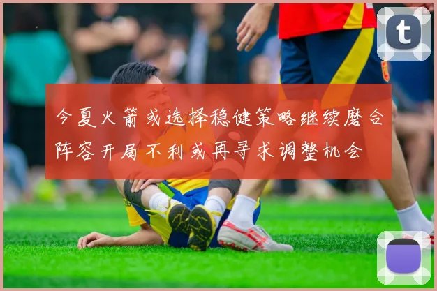 今夏火箭或选择稳健策略继续磨合阵容开局不利或再寻求调整机会