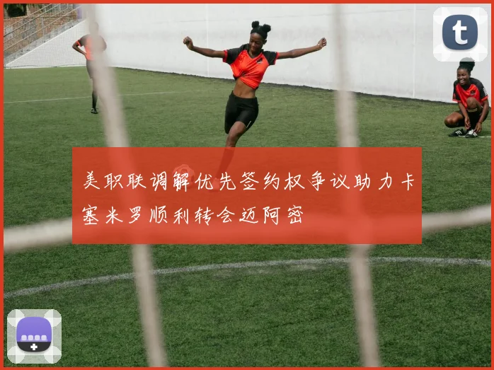 美职联调解优先签约权争议助力卡塞米罗顺利转会迈阿密