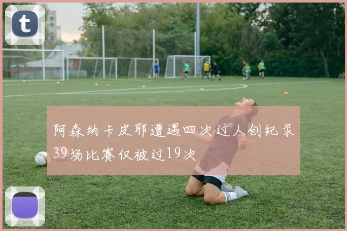阿森纳卡皮耶遭遇四次过人创纪录39场比赛仅被过19次