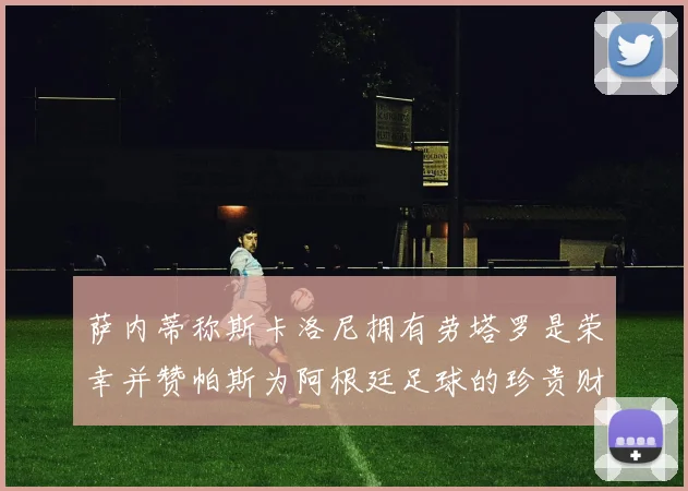 萨内蒂称斯卡洛尼拥有劳塔罗是荣幸并赞帕斯为阿根廷足球的珍贵财富