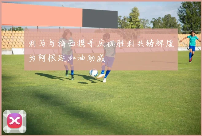 利马与梅西携手庆祝胜利共铸辉煌为阿根廷加油助威
