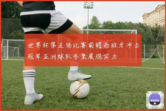 世界杯第五场比赛前瞻西班牙冲击冠军亚洲球队齐聚展现实力