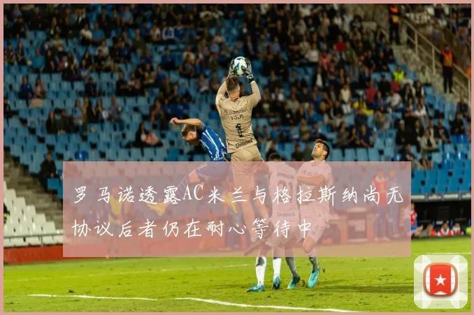 罗马诺透露AC米兰与格拉斯纳尚无协议后者仍在耐心等待中